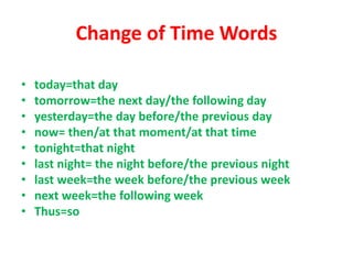 Change of Time Words
• today=that day
• tomorrow=the next day/the following day
• yesterday=the day before/the previous day
• now= then/at that moment/at that time
• tonight=that night
• last night= the night before/the previous night
• last week=the week before/the previous week
• next week=the following week
• Thus=so
 