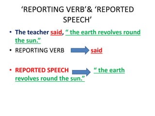 ‘REPORTING VERB’& ‘REPORTED
SPEECH’
• The teacher said, “ the earth revolves round
the sun.”
• REPORTING VERB said
• REPORTED SPEECH “ the earth
revolves round the sun.”
 
