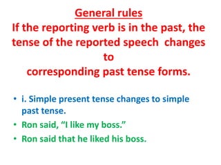 General rules
If the reporting verb is in the past, the
tense of the reported speech changes
to
corresponding past tense forms.
• i. Simple present tense changes to simple
past tense.
• Ron said, “I like my boss.”
• Ron said that he liked his boss.
 