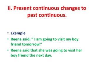 ii. Present continuous changes to
past continuous.
• Example
• Reena said, “ I am going to visit my boy
friend tomorrow.”
• Reena said that she was going to visit her
boy friend the next day.
 