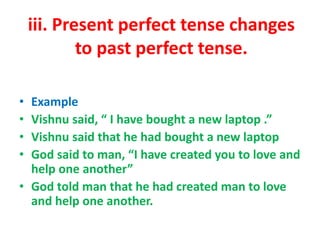iii. Present perfect tense changes
to past perfect tense.
• Example
• Vishnu said, “ I have bought a new laptop .”
• Vishnu said that he had bought a new laptop
• God said to man, “I have created you to love and
help one another”
• God told man that he had created man to love
and help one another.
 