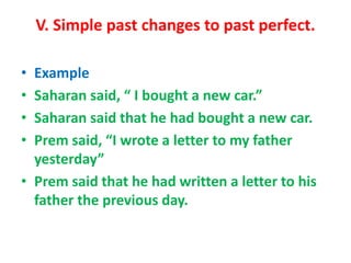 V. Simple past changes to past perfect.
• Example
• Saharan said, “ I bought a new car.”
• Saharan said that he had bought a new car.
• Prem said, “I wrote a letter to my father
yesterday”
• Prem said that he had written a letter to his
father the previous day.
 