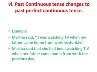 vi. Past Continuous tense changes to
past perfect continuous tense.
• Example
• Martha said, “ I was watching TV when my
father came home from work yesterday.”
• Martha said that she had been watching T V
when her father came home from work the
previous day.
 