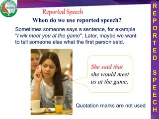 Reported Speech
She said that
she would meet
us at the game.
R
E
P
O
R
T
E
D
S
P
E
E
C
H
When do we use reported speech?
Sometimes someone says a sentence, for example
“I will meet you at the game". Later, maybe we want
to tell someone else what the first person said.
Quotation marks are not used
 