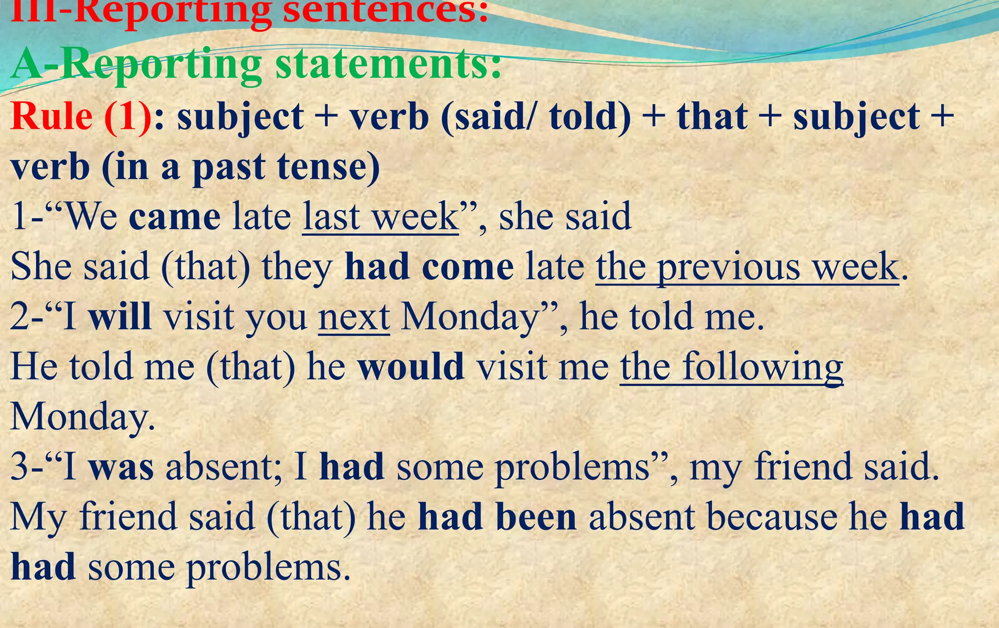 III-Reporting sentences:
A-Reporting statements:
Rule (1): subject + verb (said/ told) + that + subject +
verb (in a past tense)
1-“We came late last week”, she said
She said (that) they had come late the previous week.
2-“I will visit you next Monday”, he told me.
He told me (that) he would visit me the following
Monday.
3-“I was absent; I had some problems”, my friend said.
My friend said (that) he had been absent because he had
had some problems.
 