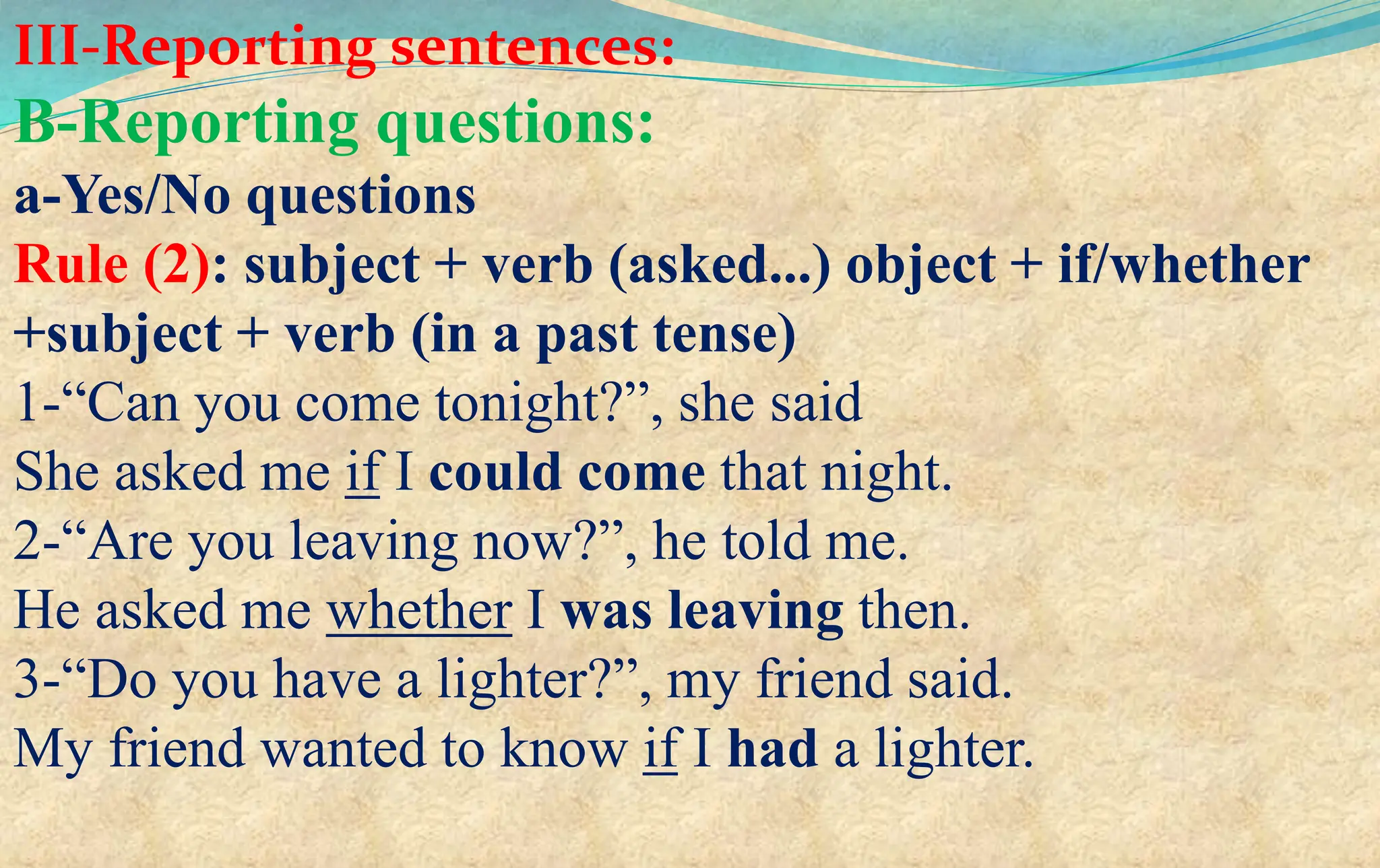 III-Reporting sentences:
B-Reporting questions:
a-Yes/No questions
Rule (2): subject + verb (asked...) object + if/whether
+subject + verb (in a past tense)
1-“Can you come tonight?”, she said
She asked me if I could come that night.
2-“Are you leaving now?”, he told me.
He asked me whether I was leaving then.
3-“Do you have a lighter?”, my friend said.
My friend wanted to know if I had a lighter.
 