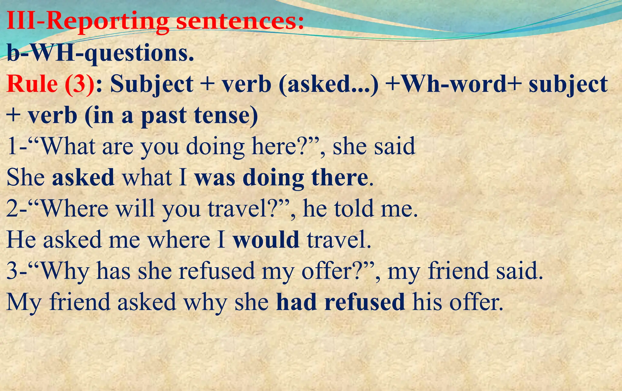 III-Reporting sentences:
b-WH-questions.
Rule (3): Subject + verb (asked...) +Wh-word+ subject
+ verb (in a past tense)
1-“What are you doing here?”, she said
She asked what I was doing there.
2-“Where will you travel?”, he told me.
He asked me where I would travel.
3-“Why has she refused my offer?”, my friend said.
My friend asked why she had refused his offer.
 