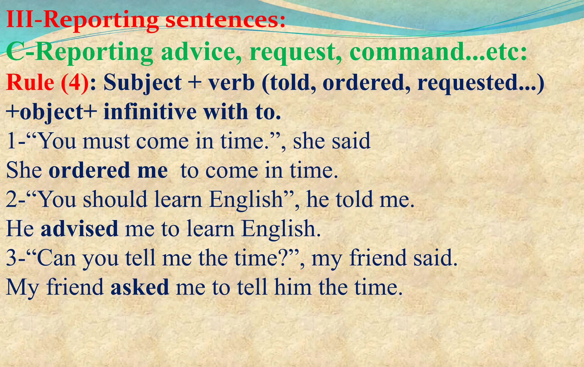 III-Reporting sentences:
C-Reporting advice, request, command...etc:
Rule (4): Subject + verb (told, ordered, requested...)
+object+ infinitive with to.
1-“You must come in time.”, she said
She ordered me to come in time.
2-“You should learn English”, he told me.
He advised me to learn English.
3-“Can you tell me the time?”, my friend said.
My friend asked me to tell him the time.
 