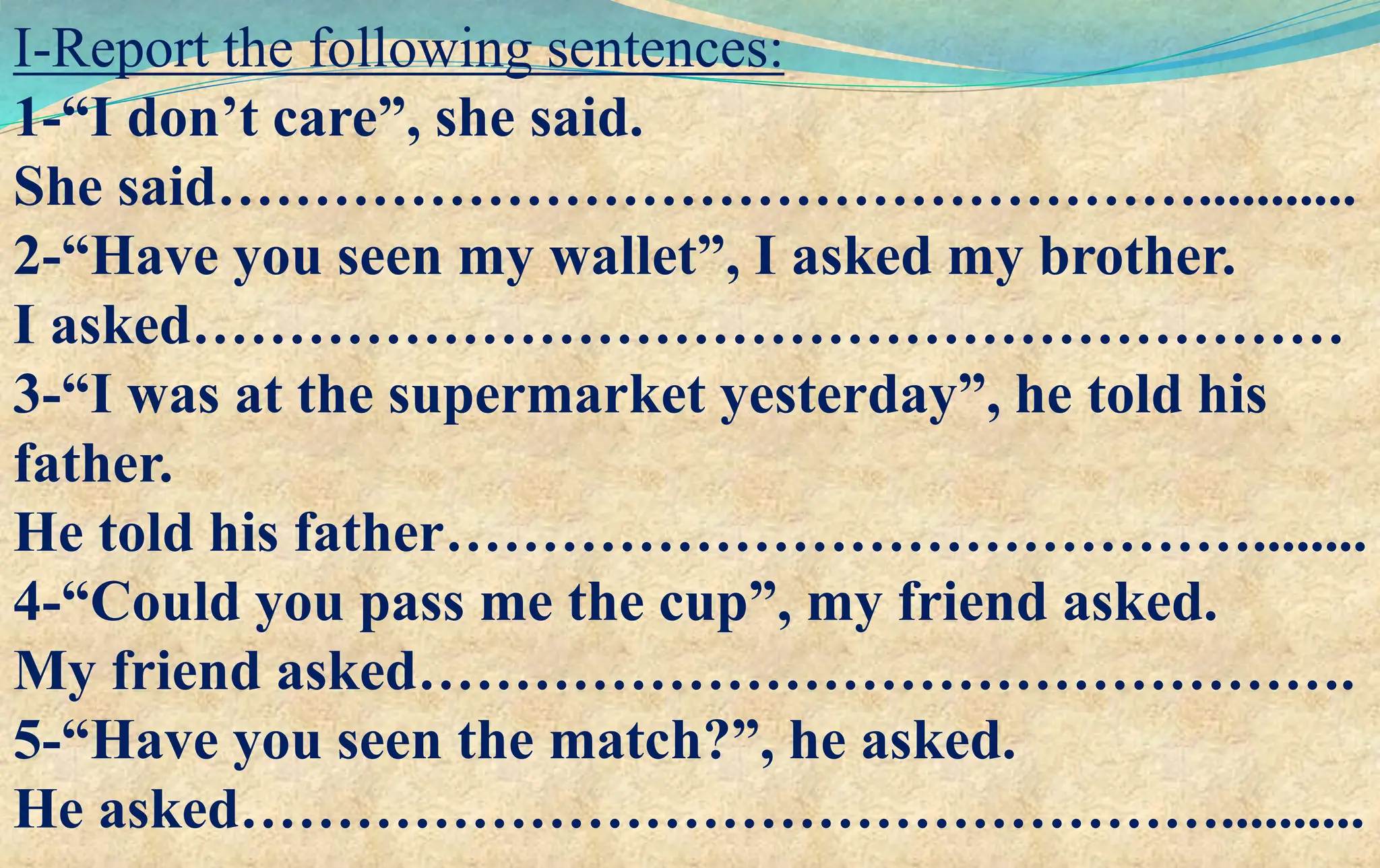 I-Report the following sentences:
1-“I don’t care”, she said.
She said……………………………………………...........
2-“Have you seen my wallet”, I asked my brother.
I asked……………………………………………………
3-“I was at the supermarket yesterday”, he told his
father.
He told his father……………………………………........
4-“Could you pass me the cup”, my friend asked.
My friend asked………………………………………….
5-“Have you seen the match?”, he asked.
He asked……………………………………………..........
 