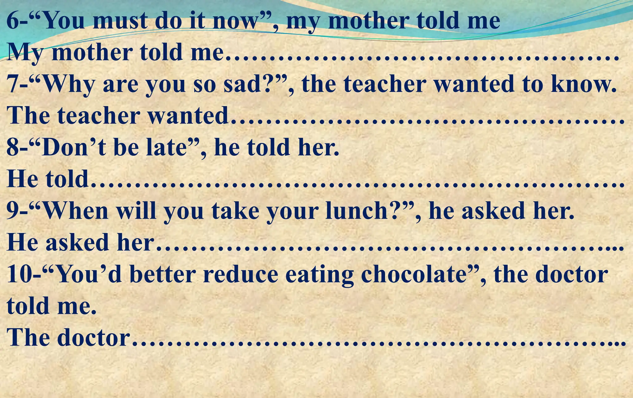 6-“You must do it now”, my mother told me
My mother told me………………………………………
7-“Why are you so sad?”, the teacher wanted to know.
The teacher wanted………………………………………
8-“Don’t be late”, he told her.
He told…………………………………………………….
9-“When will you take your lunch?”, he asked her.
He asked her……………………………………………...
10-“You’d better reduce eating chocolate”, the doctor
told me.
The doctor………………………………………………...
 