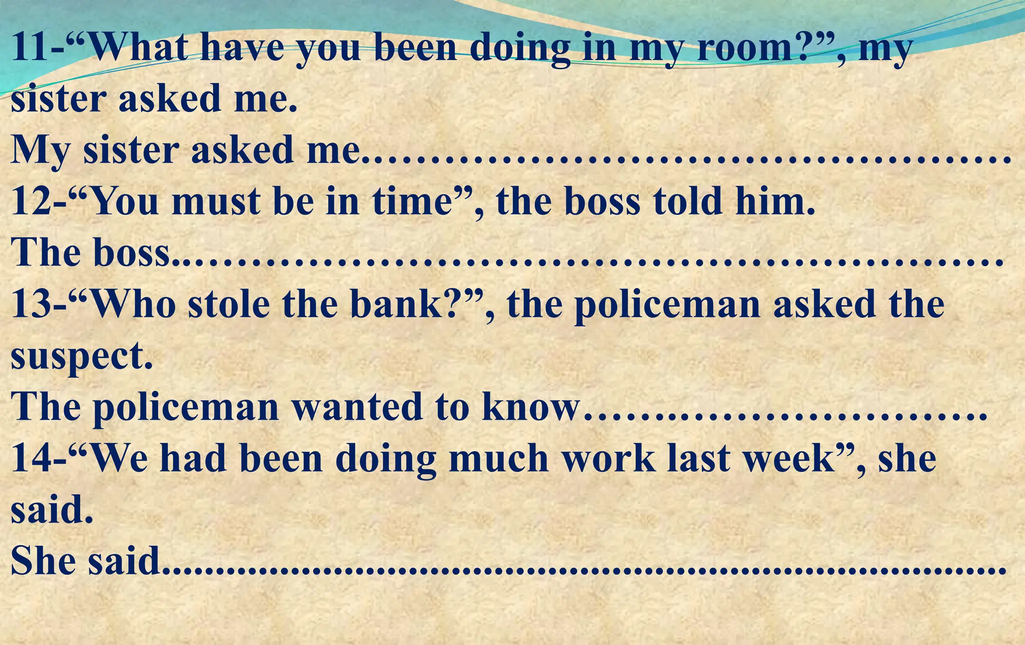 11-“What have you been doing in my room?”, my
sister asked me.
My sister asked me.………………………………………
12-“You must be in time”, the boss told him.
The boss..…………………………………………………
13-“Who stole the bank?”, the policeman asked the
suspect.
The policeman wanted to know…….………………….
14-“We had been doing much work last week”, she
said.
She said...............................................................................
 