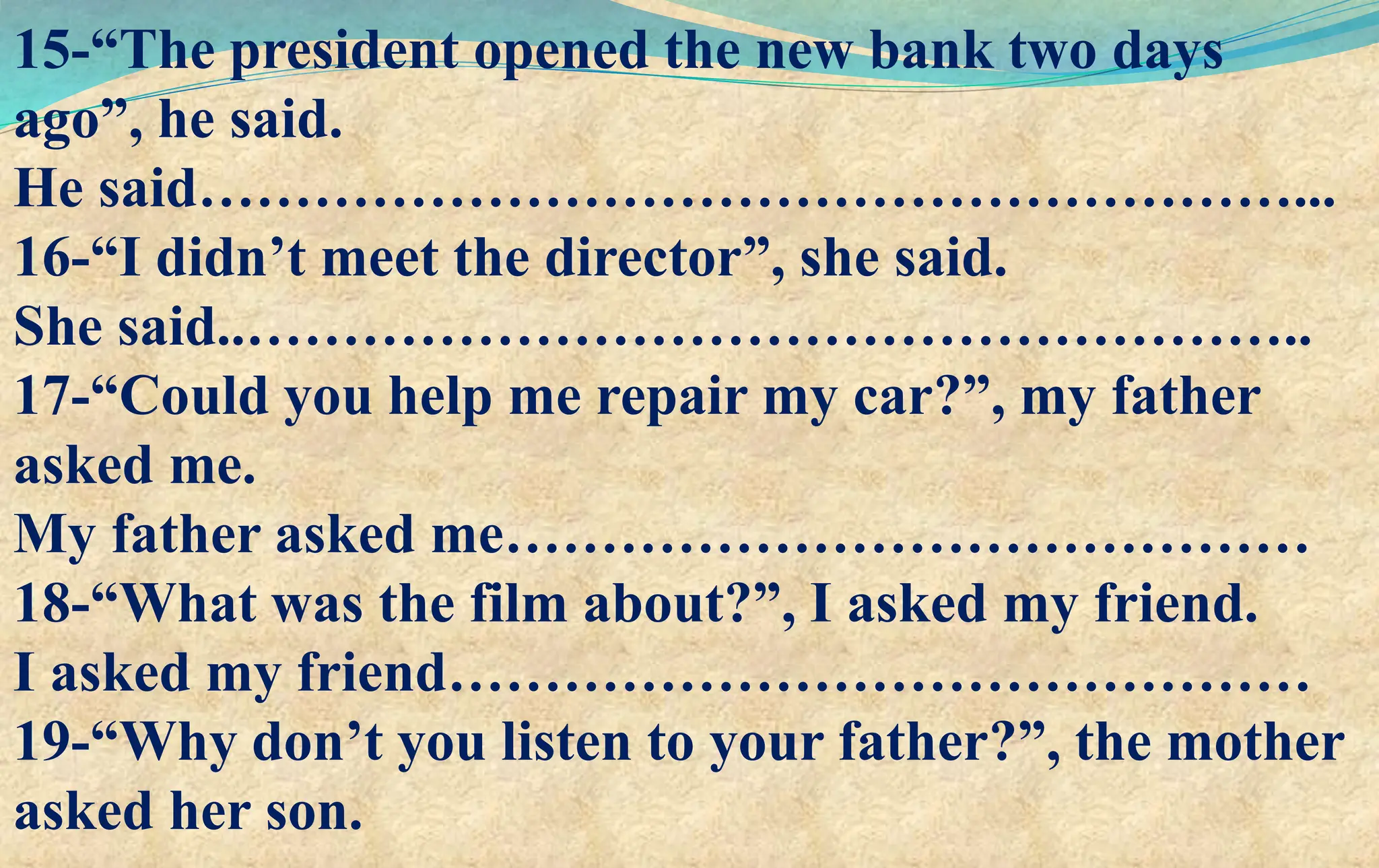 15-“The president opened the new bank two days
ago”, he said.
He said…………………………………………………...
16-“I didn’t meet the director”, she said.
She said..………………………………………………..
17-“Could you help me repair my car?”, my father
asked me.
My father asked me……………………………………
18-“What was the film about?”, I asked my friend.
I asked my friend………………………………………
19-“Why don’t you listen to your father?”, the mother
asked her son.
 