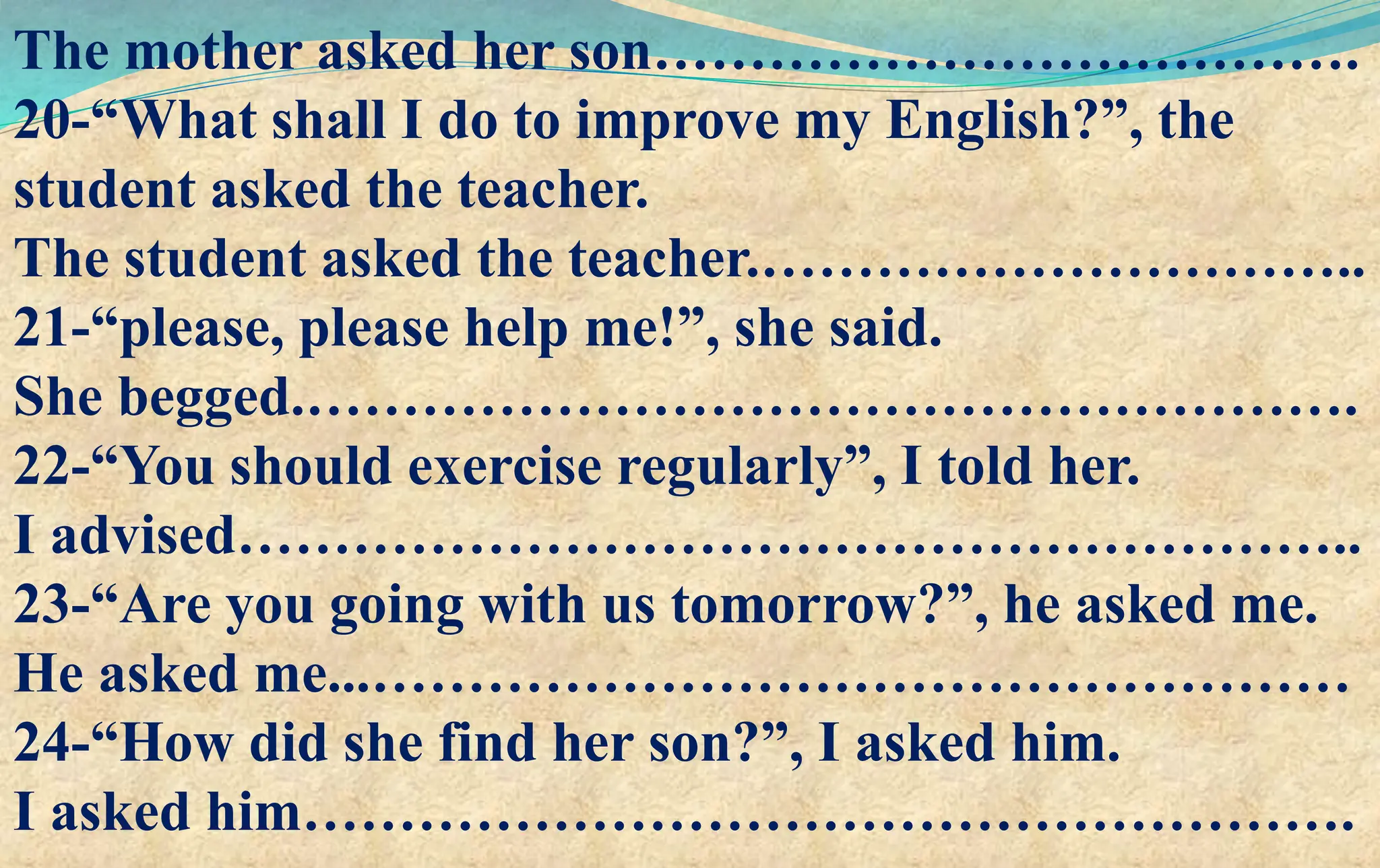 The mother asked her son……………………………….
20-“What shall I do to improve my English?”, the
student asked the teacher.
The student asked the teacher.…………………………..
21-“please, please help me!”, she said.
She begged.……………………………………………….
22-“You should exercise regularly”, I told her.
I advised…………………………………………………..
23-“Are you going with us tomorrow?”, he asked me.
He asked me...……………………………………………
24-“How did she find her son?”, I asked him.
I asked him……………………………………………….
 