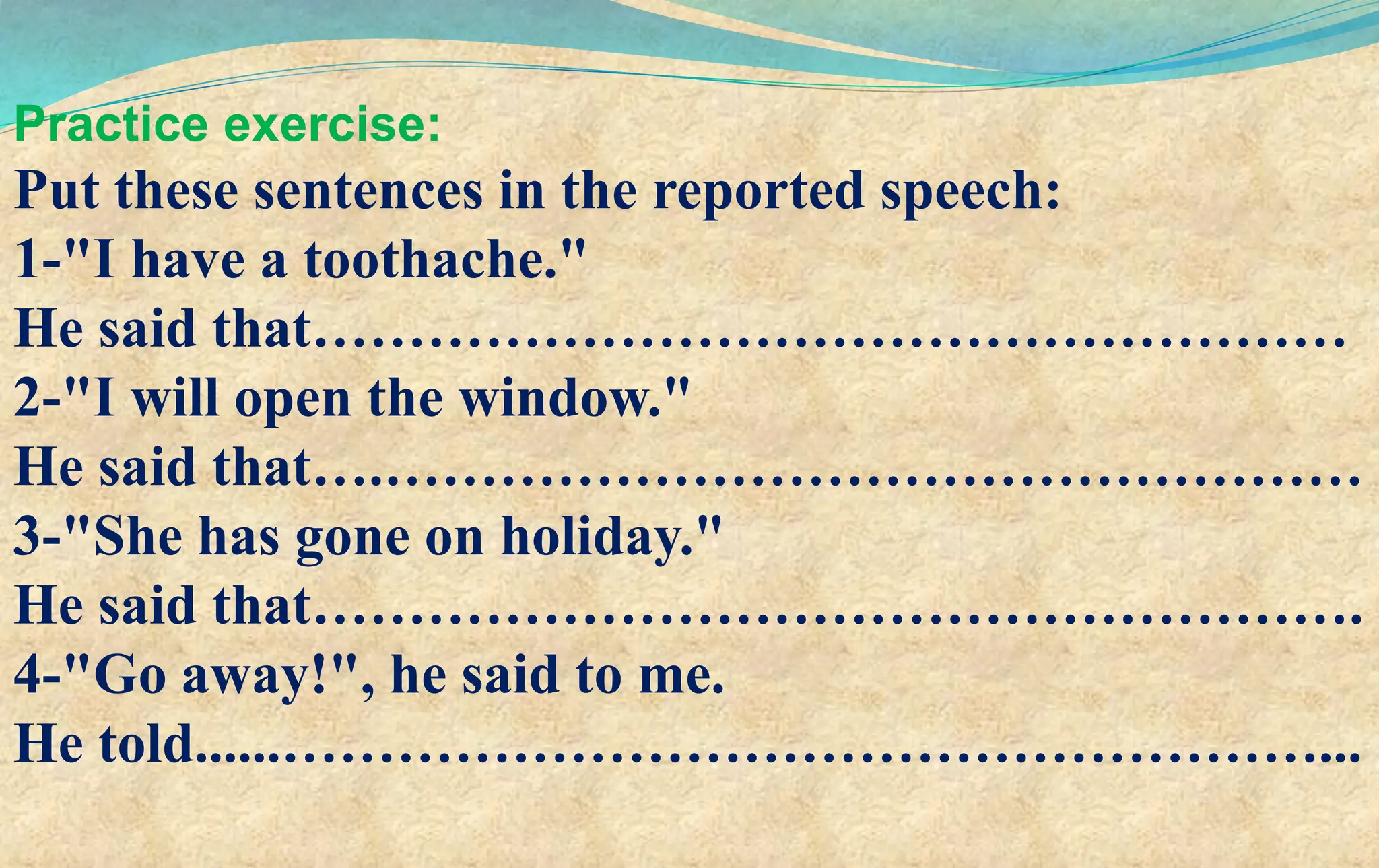 Practice exercise:
Put these sentences in the reported speech:
1-"I have a toothache."
He said that………………………………………………
2-"I will open the window."
He said that….……………………………………………
3-"She has gone on holiday."
He said that……………………………………………….
4-"Go away!", he said to me.
He told......………………………………………………...
 