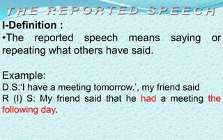 I-Definition :
•The reported speech means saying or
repeating what others have said.
Example:
D.S:‘I have a meeting tomorrow.’, my friend said
R (I) S: My friend said that he had a meeting the
following day.
 