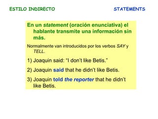 ESTILO INDIRECTO STATEMENTS
En un statement (oración enunciativa) el
hablante transmite una información sin
más.
Normalmente van introducidos por los verbos SAY y
TELL.
1) Joaquin said: “I don’t like Betis.”
2) Joaquin said that he didn’t like Betis.
3) Joaquin told the reporter that he didn’t
like Betis.
 