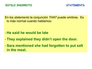 ESTILO INDIRECTO STATEMENTS
En los statements la conjunción THAT puede omitirse. Es
lo más normal cuando hablamos:
- He said he would be late
- They explained they didn’t open the door.
- Sara mentioned she had forgotten to put salt
in the meal.
 