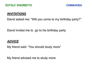 ESTILO INDIRECTO COMMANDS
INVITATIONS
David asked me: “Will you come to my birthday party?”
David invited me to go to his birthday party
ADVICE
My friend said: “You should study more”
My friend advised me to study more
 
