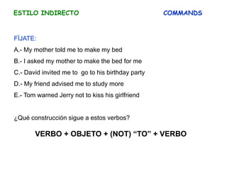 ESTILO INDIRECTO COMMANDS
FÍJATE:
A.- My mother told me to make my bed
B.- I asked my mother to make the bed for me
C.- David invited me to go to his birthday party
D.- My friend advised me to study more
E.- Tom warned Jerry not to kiss his girlfriend
¿Qué construcción sigue a estos verbos?
VERBO + OBJETO + (NOT) “TO” + VERBO
 