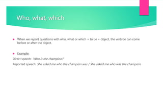Who, what, which
 When we report questions with who, what or which + to be + object, the verb be can come
before or after the object.
 Example:
Direct speech: ‘Who is the champion?’
Reported speech: She asked me who the champion was / She asked me who was the champion.
 