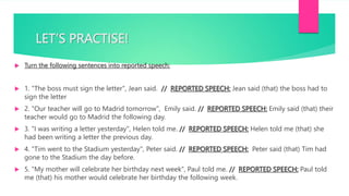 LET’S PRACTISE!
 Turn the following sentences into reported speech:
 1. "The boss must sign the letter", Jean said. // REPORTED SPEECH: Jean said (that) the boss had to
sign the letter
 2. "Our teacher will go to Madrid tomorrow", Emily said. // REPORTED SPEECH: Emily said (that) their
teacher would go to Madrid the following day.
 3. "I was writing a letter yesterday", Helen told me. // REPORTED SPEECH: Helen told me (that) she
had been writing a letter the previous day.
 4. "Tim went to the Stadium yesterday", Peter said. // REPORTED SPEECH: Peter said (that) Tim had
gone to the Stadium the day before.
 5. "My mother will celebrate her birthday next week", Paul told me. // REPORTED SPEECH: Paul told
me (that) his mother would celebrate her birthday the following week.
 