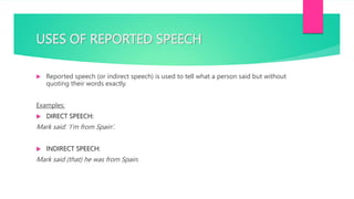USES OF REPORTED SPEECH
 Reported speech (or indirect speech) is used to tell what a person said but without
quoting their words exactly.
Examples:
 DIRECT SPEECH:
Mark said: ‘I’m from Spain’.
 INDIRECT SPEECH:
Mark said (that) he was from Spain.
 