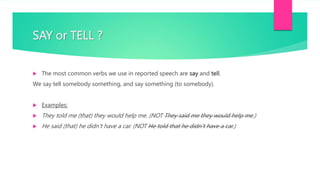 SAY or TELL ?
 The most common verbs we use in reported speech are say and tell.
We say tell somebody something, and say something (to somebody).
 Examples:
 They told me (that) they would help me. (NOT They said me they would help me.)
 He said (that) he didn’t have a car. (NOT He told that he didn’t have a car.)
 