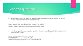 Reported questions
 A reported question is when we tell someone what another person asked. To do this,
we can use direct speech or indirect speech.
Direct speech: 'Do you like working in sales?' he asked.
Indirect speech: He asked me if I liked working in sales.
 In indirect speech, we change the question structure (e.g. Do you like) to a statement
structure (e.g. I like).
Direct speech: ‘Where are you going?’
Reported speech: He asked me where I was going.
 