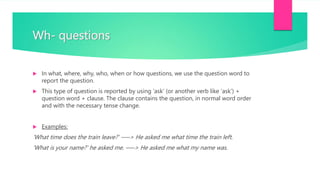 Wh- questions
 In what, where, why, who, when or how questions, we use the question word to
report the question.
 This type of question is reported by using ‘ask’ (or another verb like ‘ask’) +
question word + clause. The clause contains the question, in normal word order
and with the necessary tense change.
 Examples:
'What time does the train leave?' —–> He asked me what time the train left.
'What is your name?' he asked me. —–> He asked me what my name was.
 