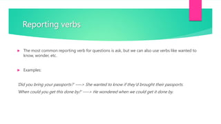 Reporting verbs
 The most common reporting verb for questions is ask, but we can also use verbs like wanted to
know, wonder, etc.
 Examples:
'Did you bring your passports?‘ —–> She wanted to know if they'd brought their passports.
'When could you get this done by?‘ —–> He wondered when we could get it done by.
 