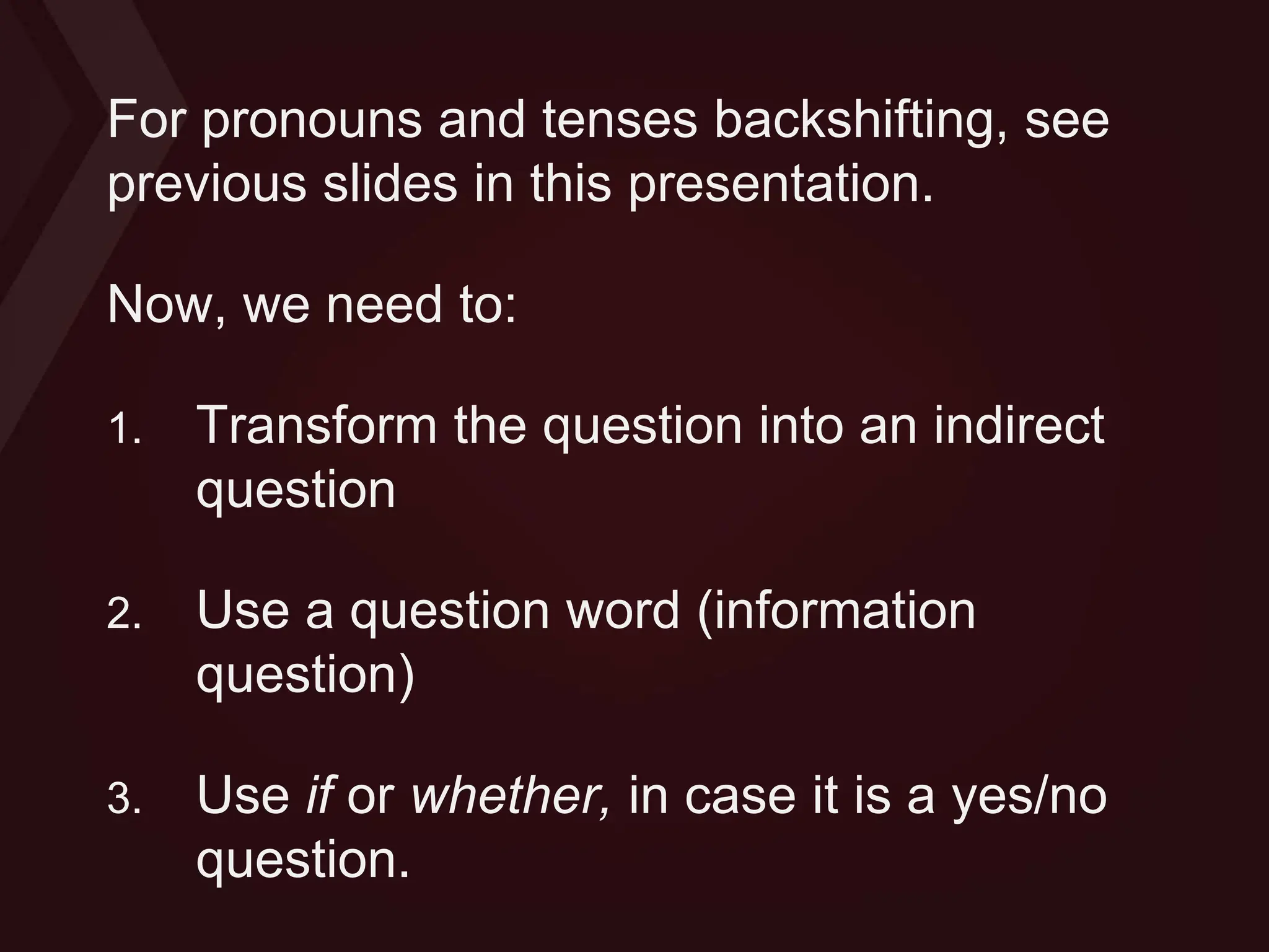 For pronouns and tenses backshifting, see
previous slides in this presentation.
Now, we need to:
1. Transform the question into an indirect
question
2. Use a question word (information
question)
3. Use if or whether, in case it is a yes/no
question.
 