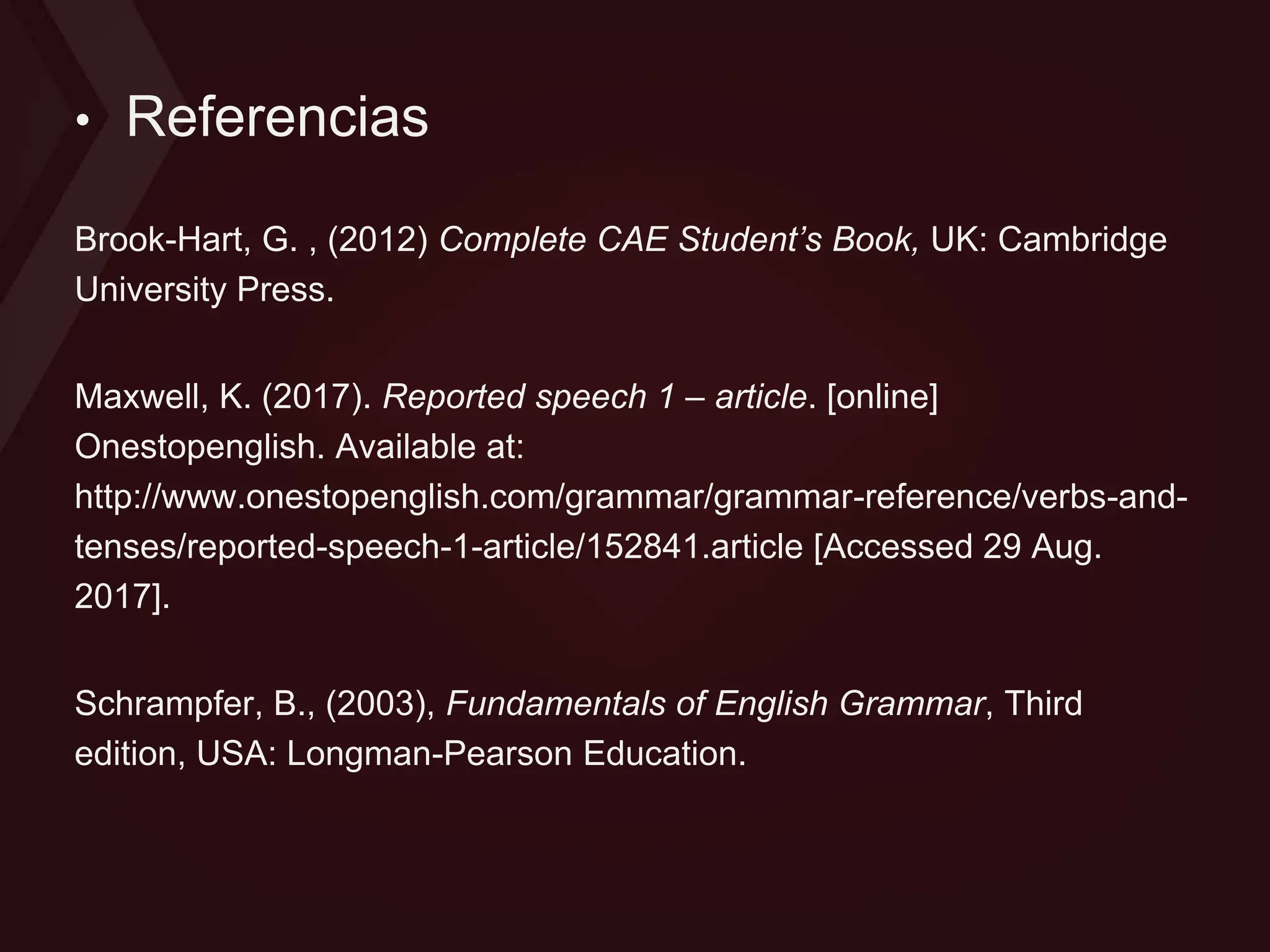 • Referencias
Brook-Hart, G. , (2012) Complete CAE Student’s Book, UK: Cambridge
University Press.
Maxwell, K. (2017). Reported speech 1 – article. [online]
Onestopenglish. Available at:
http://www.onestopenglish.com/grammar/grammar-reference/verbs-and-
tenses/reported-speech-1-article/152841.article [Accessed 29 Aug.
2017].
Schrampfer, B., (2003), Fundamentals of English Grammar, Third
edition, USA: Longman-Pearson Education.
 