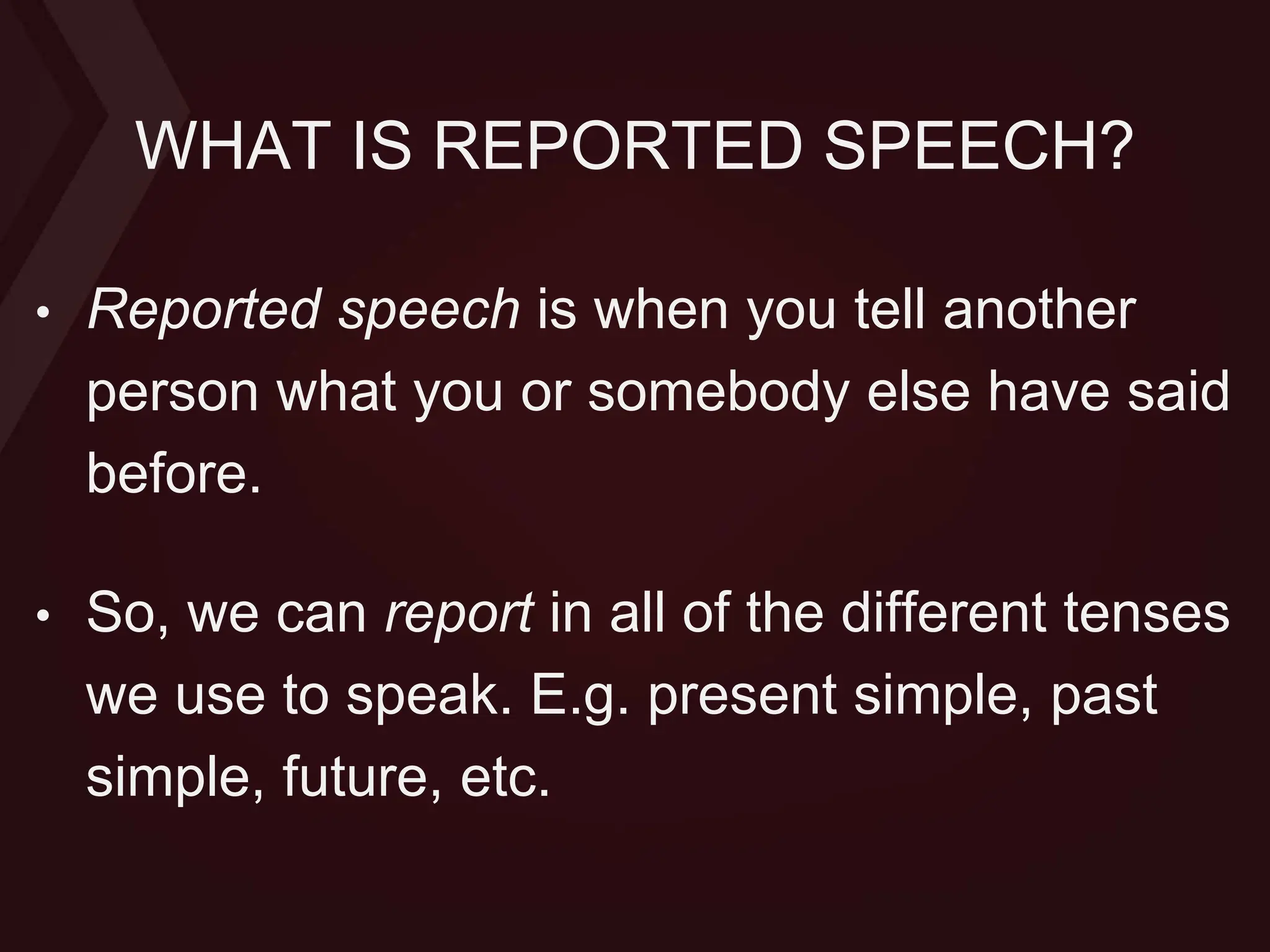 WHAT IS REPORTED SPEECH?
• Reported speech is when you tell another
person what you or somebody else have said
before.
• So, we can report in all of the different tenses
we use to speak. E.g. present simple, past
simple, future, etc.
 