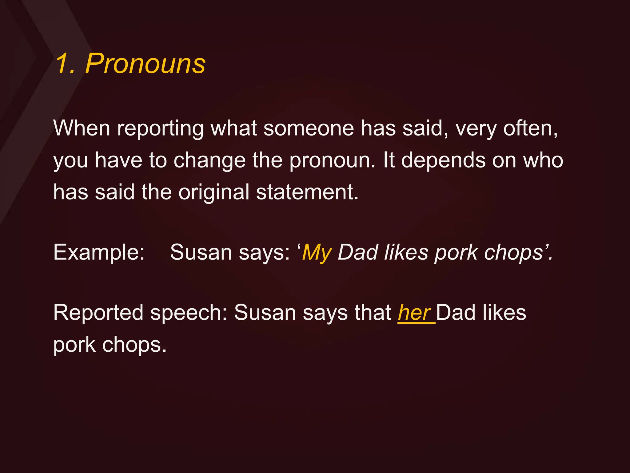 1. Pronouns
When reporting what someone has said, very often,
you have to change the pronoun. It depends on who
has said the original statement.
Example: Susan says: ‘My Dad likes pork chops’.
Reported speech: Susan says that her Dad likes
pork chops.
 