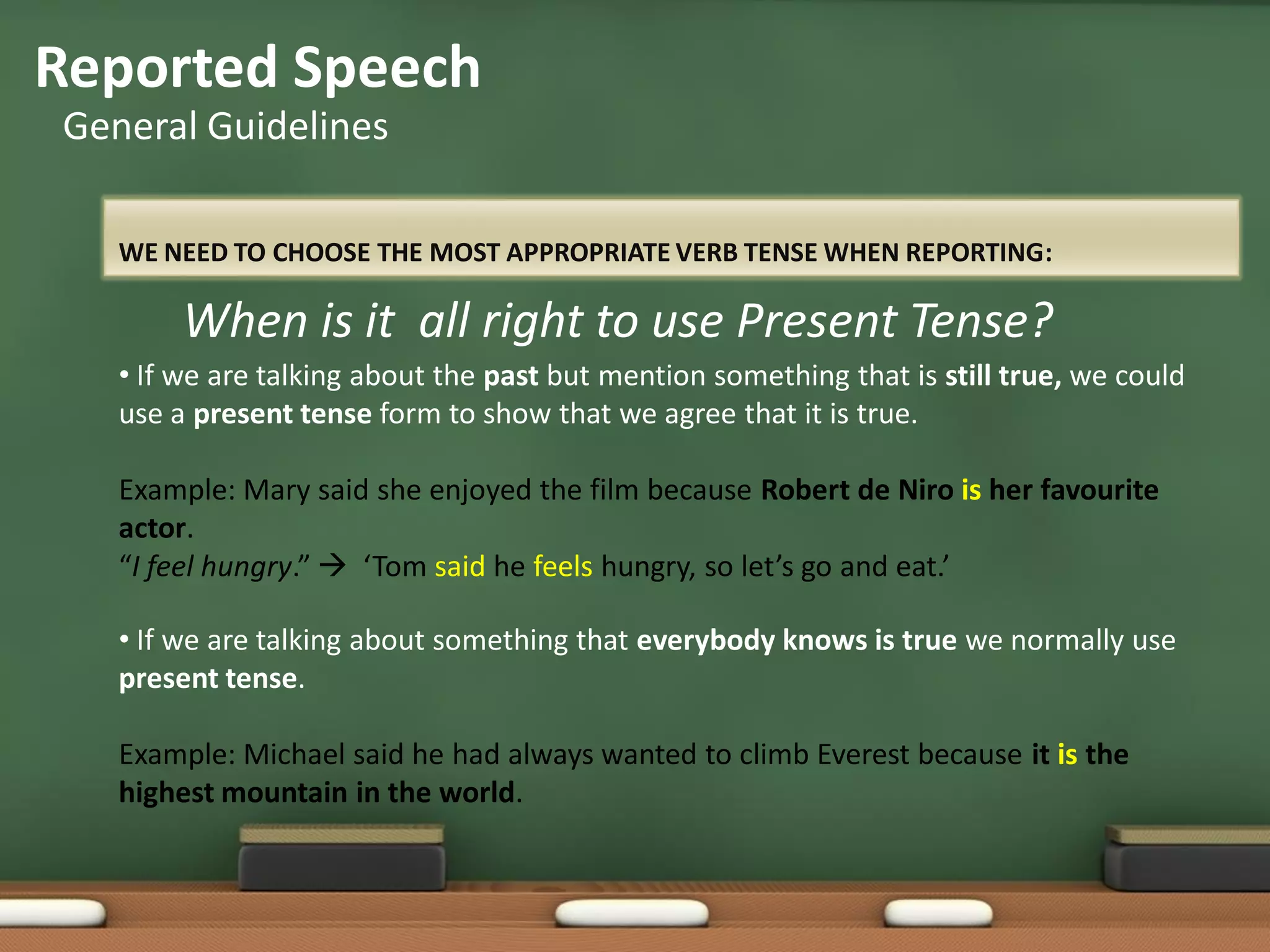 WE NEED TO CHOOSE THE MOST APPROPRIATE VERB TENSE WHEN REPORTING:
Reported Speech
General Guidelines
• If we are talking about the past but mention something that is still true, we could
use a present tense form to show that we agree that it is true.
Example: Mary said she enjoyed the film because Robert de Niro is her favourite
actor.
“I feel hungry.”  ‘Tom said he feels hungry, so let’s go and eat.’
• If we are talking about something that everybody knows is true we normally use
present tense.
Example: Michael said he had always wanted to climb Everest because it is the
highest mountain in the world.
When is it all right to use Present Tense?
 