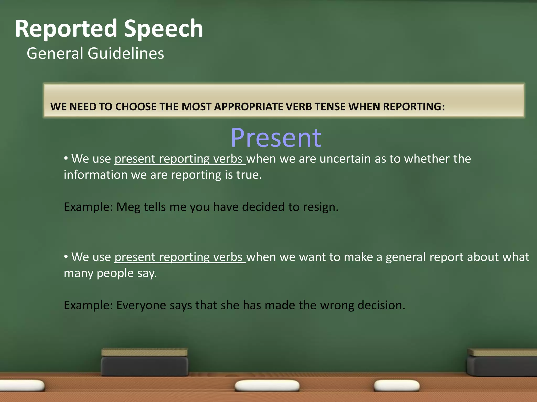 WE NEED TO CHOOSE THE MOST APPROPRIATE VERB TENSE WHEN REPORTING:
Reported Speech
General Guidelines
• We use present reporting verbs when we are uncertain as to whether the
information we are reporting is true.
Example: Meg tells me you have decided to resign.
• We use present reporting verbs when we want to make a general report about what
many people say.
Example: Everyone says that she has made the wrong decision.
Present
 