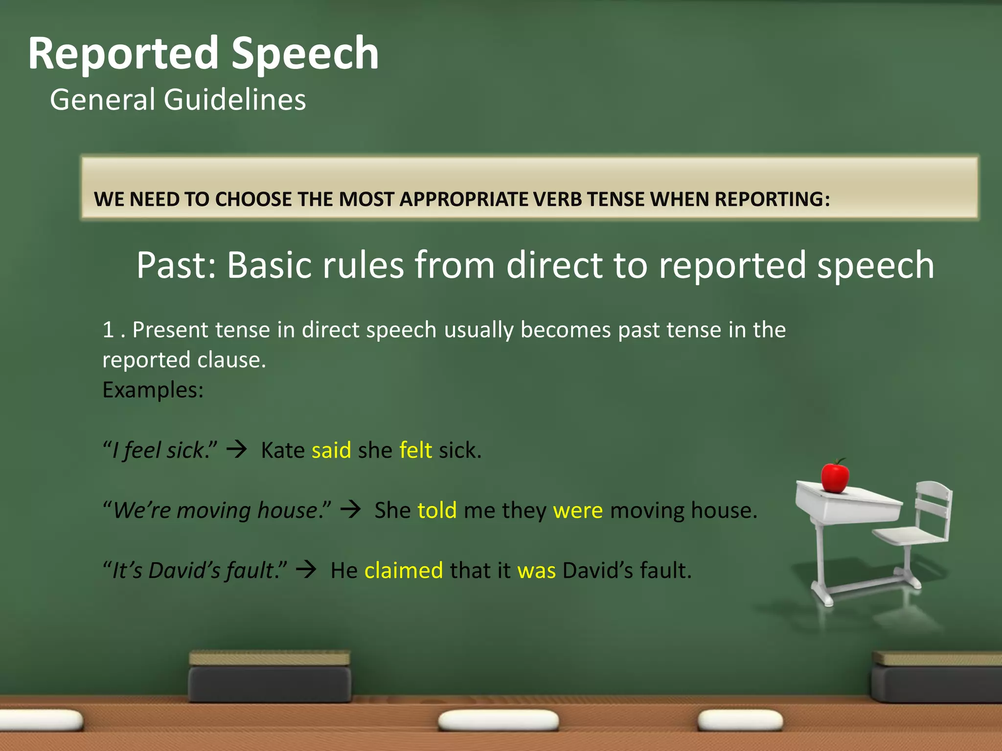 WE NEED TO CHOOSE THE MOST APPROPRIATE VERB TENSE WHEN REPORTING:
Reported Speech
General Guidelines
Past: Basic rules from direct to reported speech
1 . Present tense in direct speech usually becomes past tense in the
reported clause.
Examples:
“I feel sick.”  Kate said she felt sick.
“We’re moving house.”  She told me they were moving house.
“It’s David’s fault.”  He claimed that it was David’s fault.
 