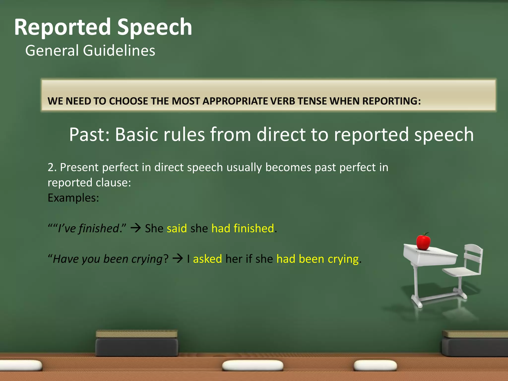 WE NEED TO CHOOSE THE MOST APPROPRIATE VERB TENSE WHEN REPORTING:
Reported Speech
General Guidelines
Past: Basic rules from direct to reported speech
2. Present perfect in direct speech usually becomes past perfect in
reported clause:
Examples:
““I’ve finished.”  She said she had finished.
“Have you been crying?  I asked her if she had been crying.
 