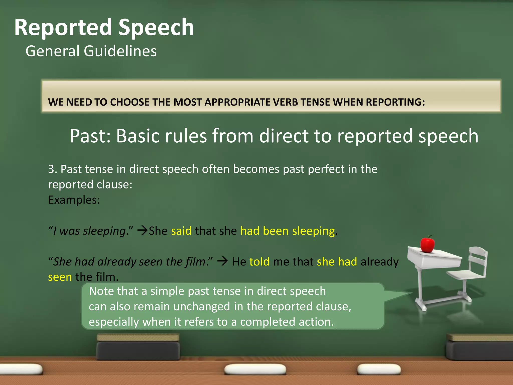 WE NEED TO CHOOSE THE MOST APPROPRIATE VERB TENSE WHEN REPORTING:
Reported Speech
General Guidelines
Past: Basic rules from direct to reported speech
3. Past tense in direct speech often becomes past perfect in the
reported clause:
Examples:
“I was sleeping.” She said that she had been sleeping.
“She had already seen the film.”  He told me that she had already
seen the film.
Note that a simple past tense in direct speech
can also remain unchanged in the reported clause,
especially when it refers to a completed action.
 
