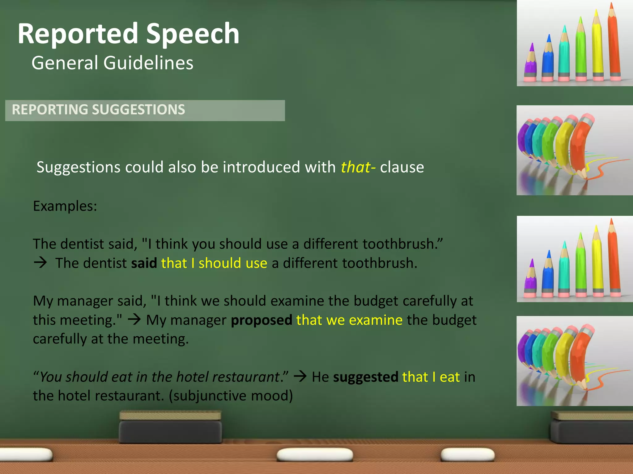 Reported Speech
General Guidelines
Suggestions could also be introduced with that- clause
Examples:
The dentist said, "I think you should use a different toothbrush.”
 The dentist said that I should use a different toothbrush.
My manager said, "I think we should examine the budget carefully at
this meeting."  My manager proposed that we examine the budget
carefully at the meeting.
“You should eat in the hotel restaurant.”  He suggested that I eat in
the hotel restaurant. (subjunctive mood)
REPORTING SUGGESTIONS
 