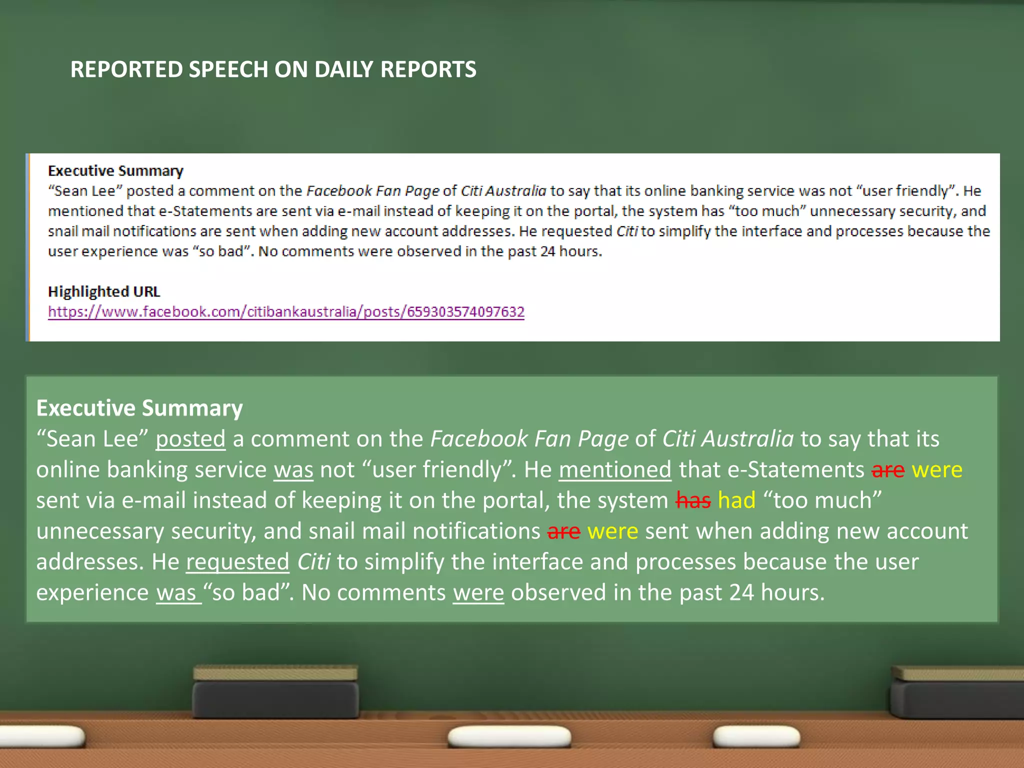 Executive Summary
“Sean Lee” posted a comment on the Facebook Fan Page of Citi Australia to say that its
online banking service was not “user friendly”. He mentioned that e-Statements are were
sent via e-mail instead of keeping it on the portal, the system has had “too much”
unnecessary security, and snail mail notifications are were sent when adding new account
addresses. He requested Citi to simplify the interface and processes because the user
experience was “so bad”. No comments were observed in the past 24 hours.
REPORTED SPEECH ON DAILY REPORTS
 