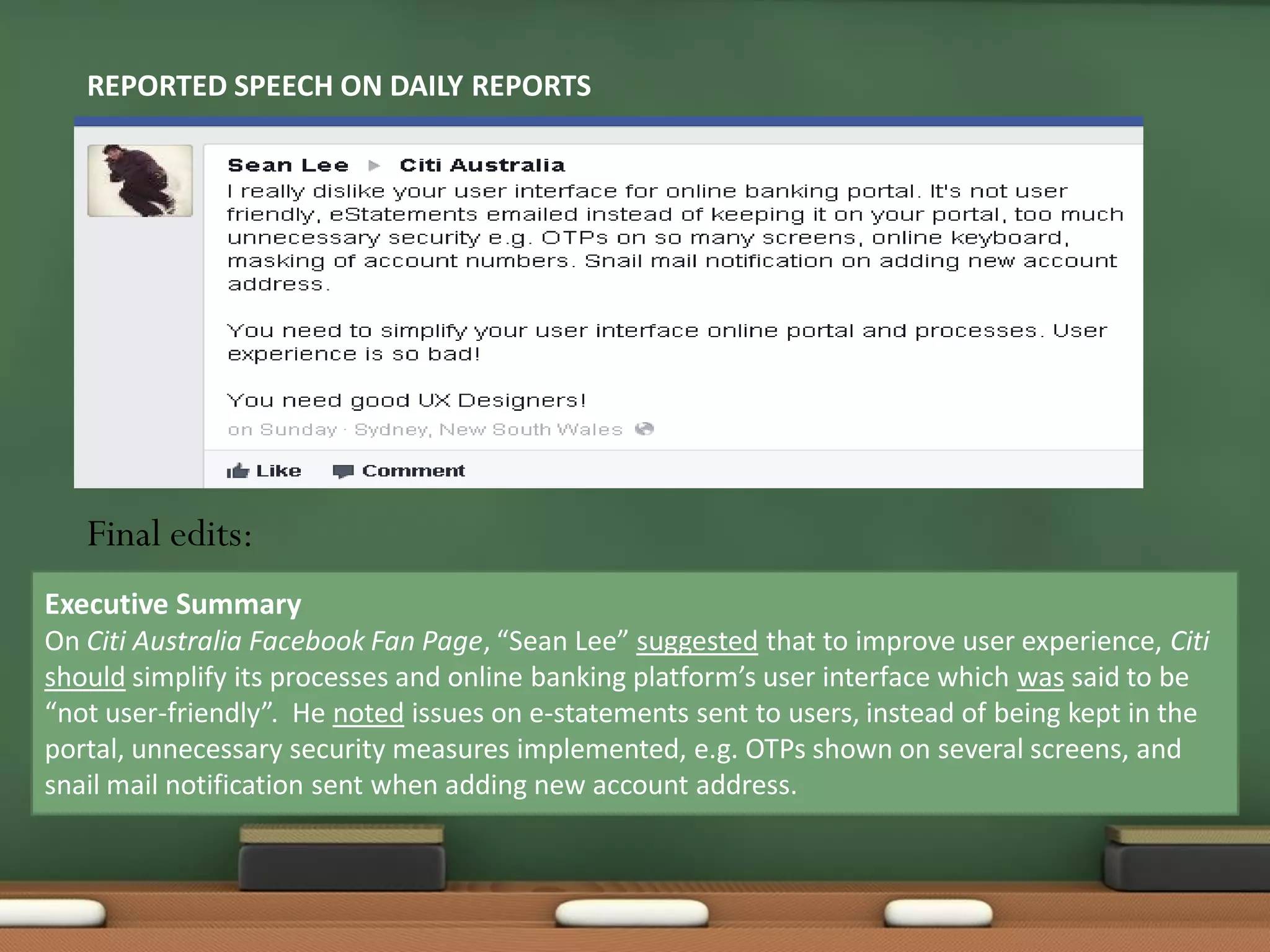 REPORTED SPEECH ON DAILY REPORTS
Executive Summary
On Citi Australia Facebook Fan Page, “Sean Lee” suggested that to improve user experience, Citi
should simplify its processes and online banking platform’s user interface which was said to be
“not user-friendly”. He noted issues on e-statements sent to users, instead of being kept in the
portal, unnecessary security measures implemented, e.g. OTPs shown on several screens, and
snail mail notification sent when adding new account address.
Final edits:
 