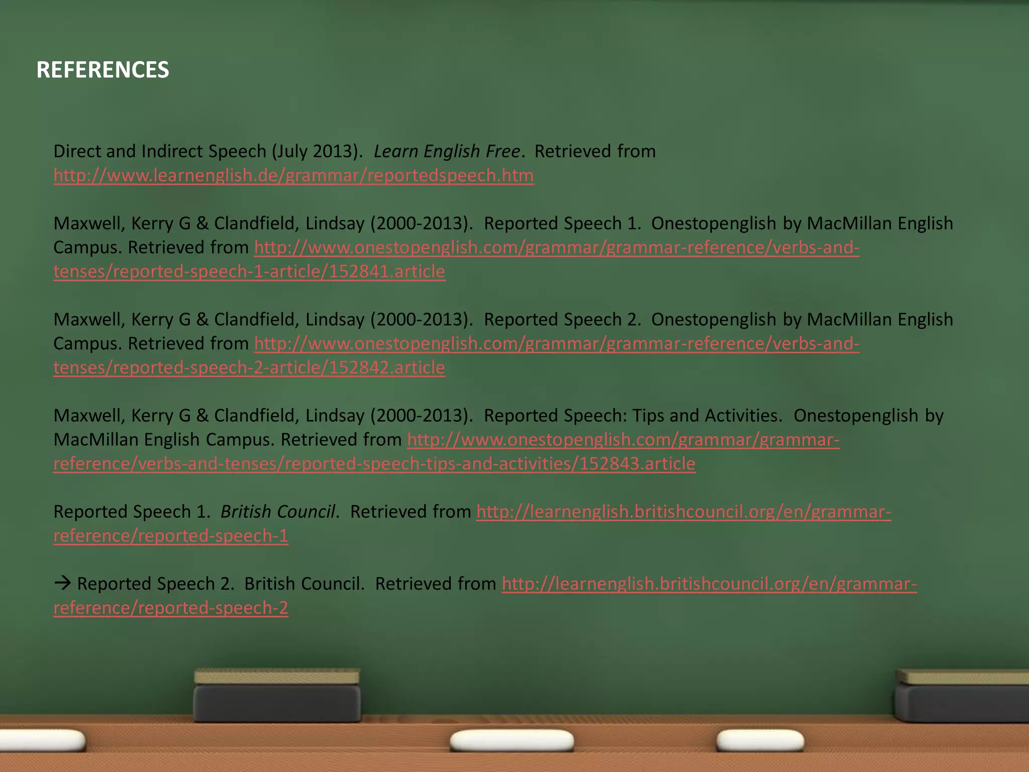 REFERENCES
Direct and Indirect Speech (July 2013). Learn English Free. Retrieved from
http://www.learnenglish.de/grammar/reportedspeech.htm
Maxwell, Kerry G & Clandfield, Lindsay (2000-2013). Reported Speech 1. Onestopenglish by MacMillan English
Campus. Retrieved from http://www.onestopenglish.com/grammar/grammar-reference/verbs-and-
tenses/reported-speech-1-article/152841.article
Maxwell, Kerry G & Clandfield, Lindsay (2000-2013). Reported Speech 2. Onestopenglish by MacMillan English
Campus. Retrieved from http://www.onestopenglish.com/grammar/grammar-reference/verbs-and-
tenses/reported-speech-2-article/152842.article
Maxwell, Kerry G & Clandfield, Lindsay (2000-2013). Reported Speech: Tips and Activities. Onestopenglish by
MacMillan English Campus. Retrieved from http://www.onestopenglish.com/grammar/grammar-
reference/verbs-and-tenses/reported-speech-tips-and-activities/152843.article
Reported Speech 1. British Council. Retrieved from http://learnenglish.britishcouncil.org/en/grammar-
reference/reported-speech-1
 Reported Speech 2. British Council. Retrieved from http://learnenglish.britishcouncil.org/en/grammar-
reference/reported-speech-2
 