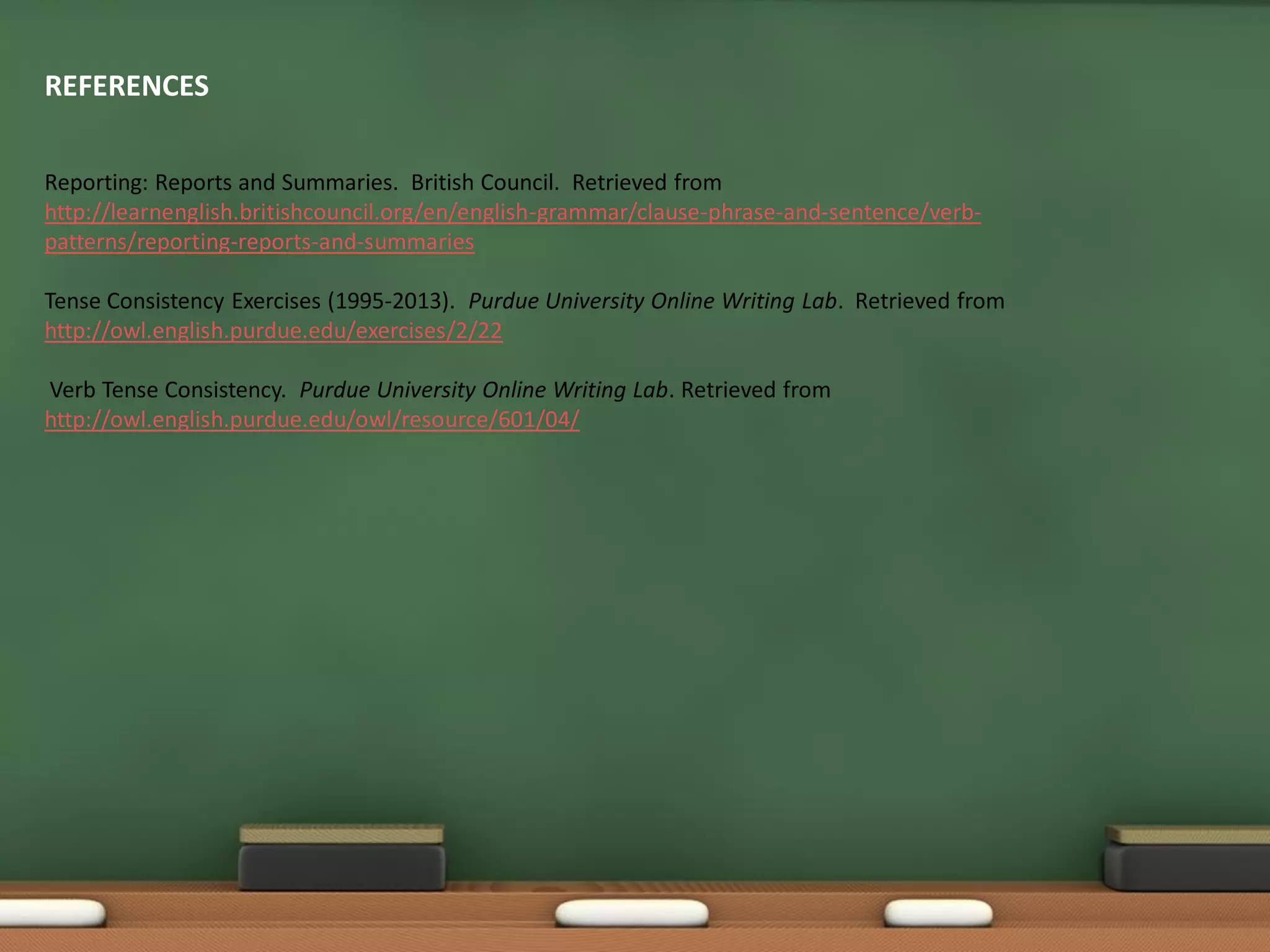 REFERENCES
Reporting: Reports and Summaries. British Council. Retrieved from
http://learnenglish.britishcouncil.org/en/english-grammar/clause-phrase-and-sentence/verb-
patterns/reporting-reports-and-summaries
Tense Consistency Exercises (1995-2013). Purdue University Online Writing Lab. Retrieved from
http://owl.english.purdue.edu/exercises/2/22
Verb Tense Consistency. Purdue University Online Writing Lab. Retrieved from
http://owl.english.purdue.edu/owl/resource/601/04/
 
