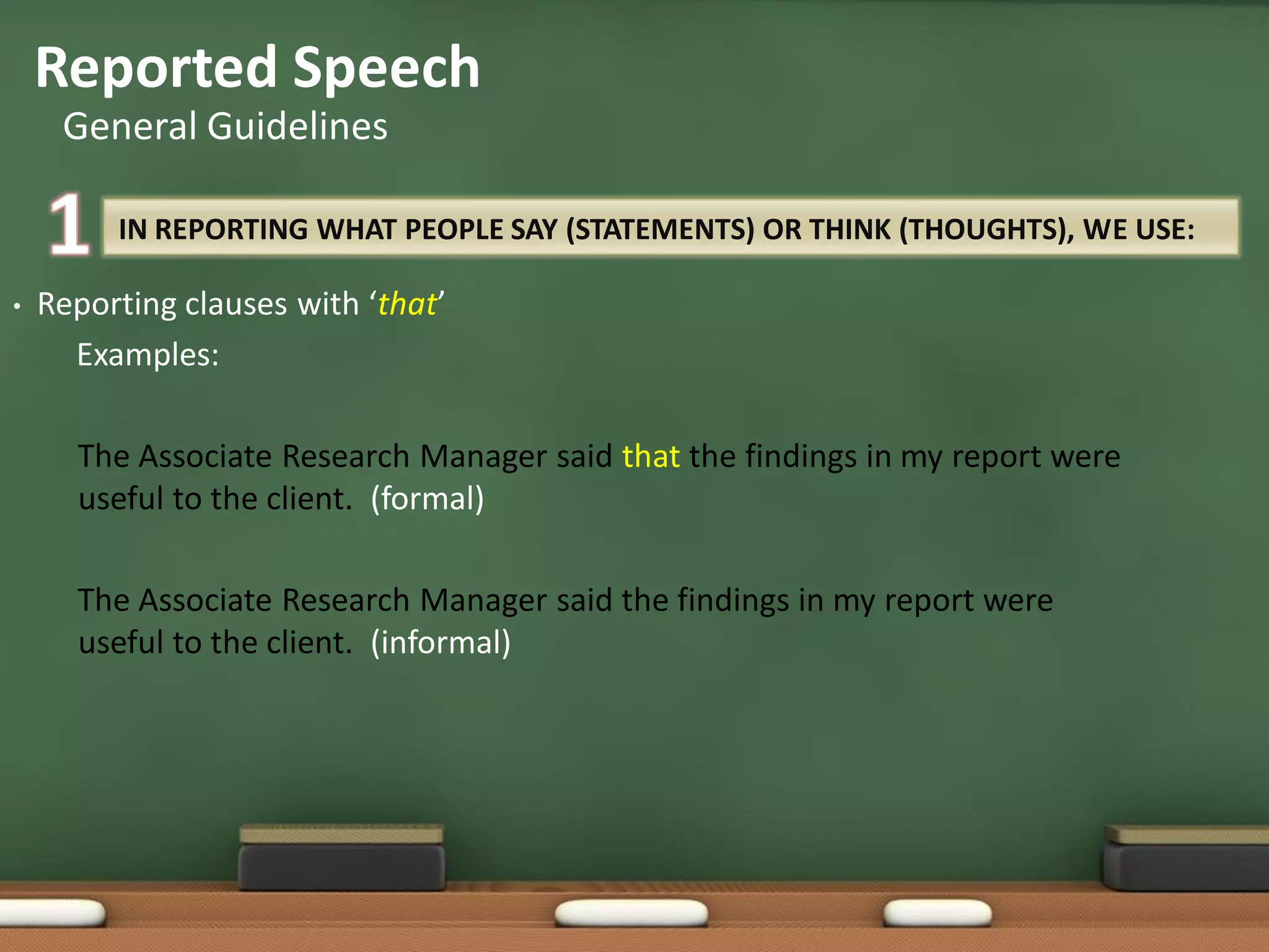 IN REPORTING WHAT PEOPLE SAY (STATEMENTS) OR THINK (THOUGHTS), WE USE:
• Reporting clauses with ‘that’
Examples:
The Associate Research Manager said that the findings in my report were
useful to the client. (formal)
The Associate Research Manager said the findings in my report were
useful to the client. (informal)
Reported Speech
General Guidelines
 