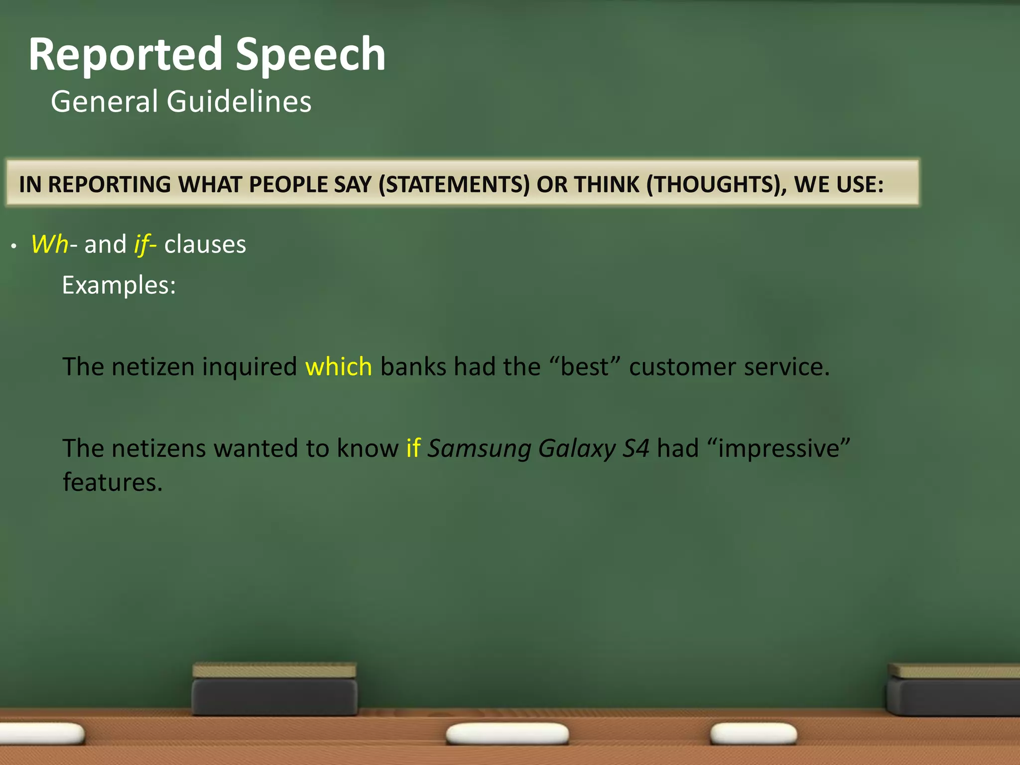 IN REPORTING WHAT PEOPLE SAY (STATEMENTS) OR THINK (THOUGHTS), WE USE:
• Wh- and if- clauses
Examples:
The netizen inquired which banks had the “best” customer service.
The netizens wanted to know if Samsung Galaxy S4 had “impressive”
features.
Reported Speech
General Guidelines
 