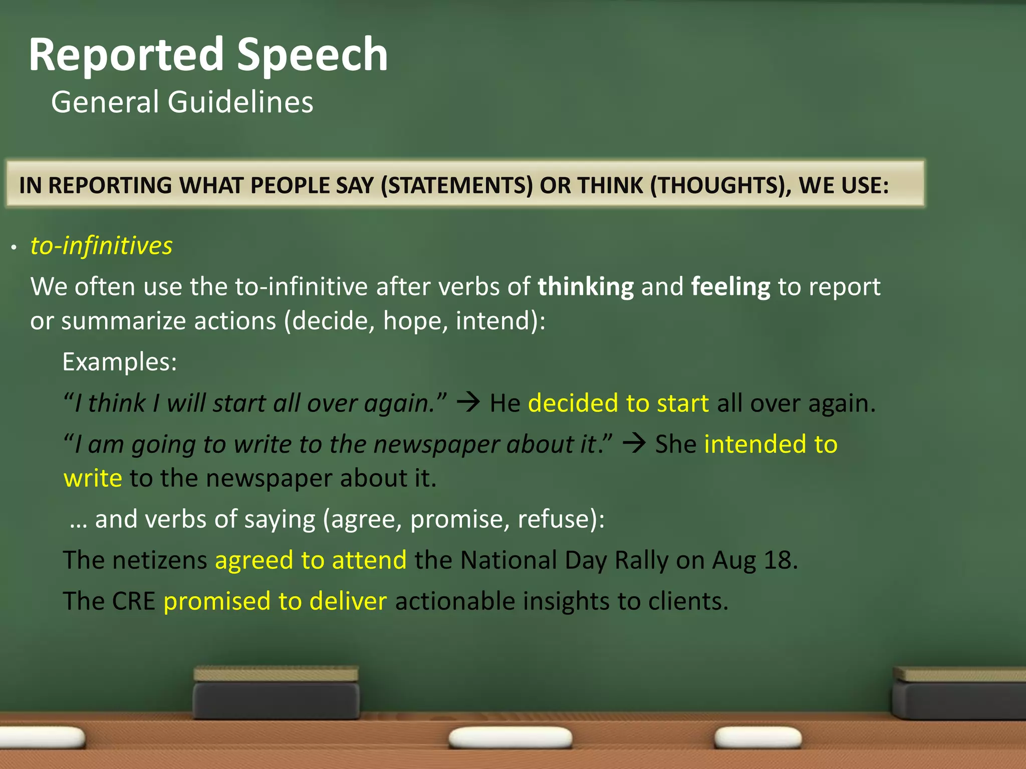 IN REPORTING WHAT PEOPLE SAY (STATEMENTS) OR THINK (THOUGHTS), WE USE:
• to-infinitives
We often use the to-infinitive after verbs of thinking and feeling to report
or summarize actions (decide, hope, intend):
Examples:
“I think I will start all over again.”  He decided to start all over again.
“I am going to write to the newspaper about it.”  She intended to
write to the newspaper about it.
… and verbs of saying (agree, promise, refuse):
The netizens agreed to attend the National Day Rally on Aug 18.
The CRE promised to deliver actionable insights to clients.
Reported Speech
General Guidelines
 