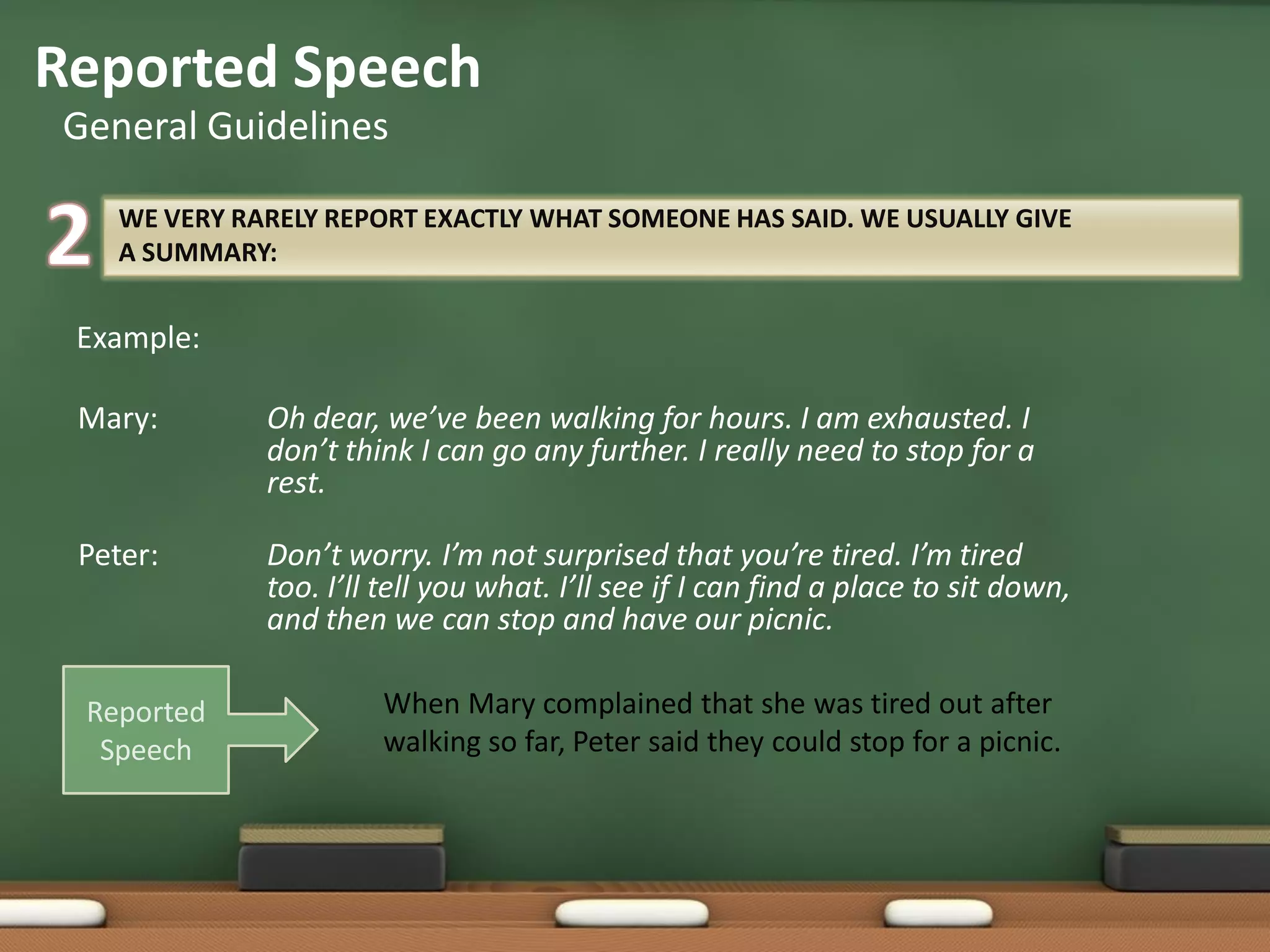 WE VERY RARELY REPORT EXACTLY WHAT SOMEONE HAS SAID. WE USUALLY GIVE
A SUMMARY:
Example:
Mary: Oh dear, we’ve been walking for hours. I am exhausted. I
don’t think I can go any further. I really need to stop for a
rest.
Peter: Don’t worry. I’m not surprised that you’re tired. I’m tired
too. I’ll tell you what. I’ll see if I can find a place to sit down,
and then we can stop and have our picnic.
Reported Speech
General Guidelines
When Mary complained that she was tired out after
walking so far, Peter said they could stop for a picnic.
Reported
Speech
 