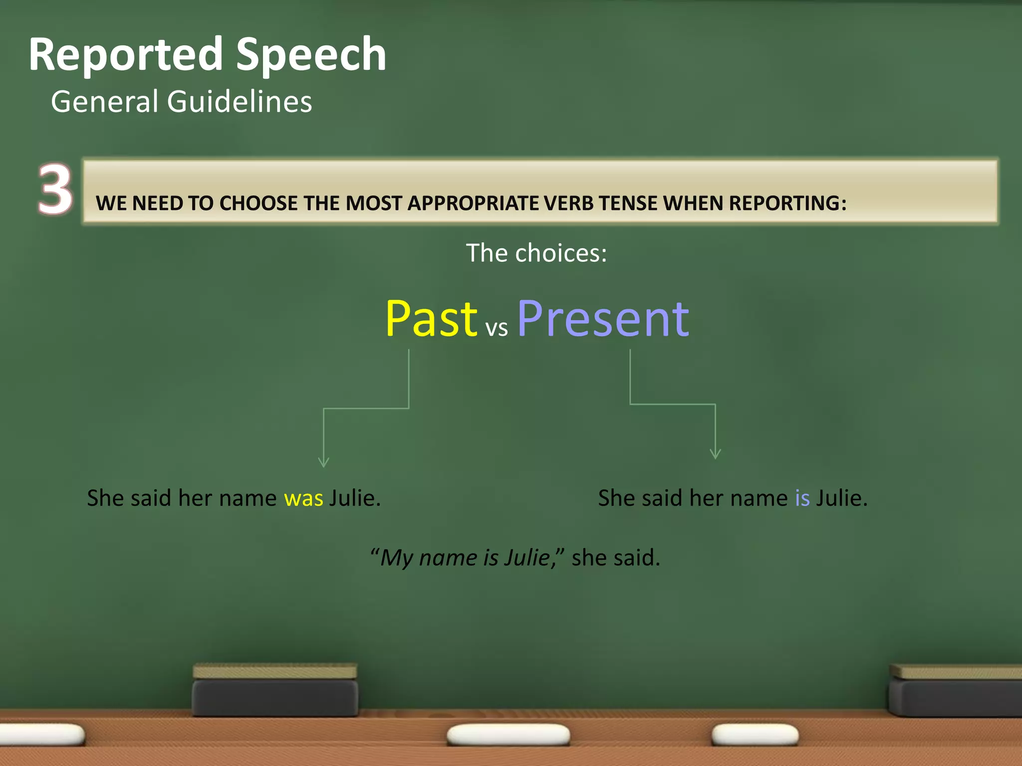 WE NEED TO CHOOSE THE MOST APPROPRIATE VERB TENSE WHEN REPORTING:
The choices:
Pastvs Present
Reported Speech
General Guidelines
“My name is Julie,” she said.
She said her name was Julie. She said her name is Julie.
 