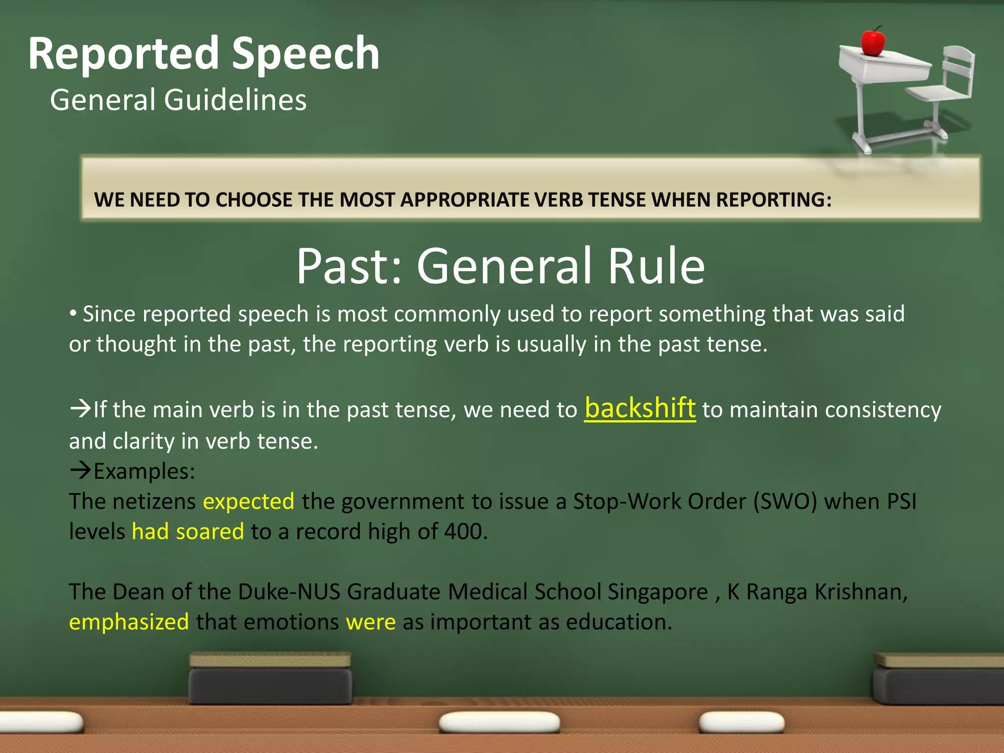 WE NEED TO CHOOSE THE MOST APPROPRIATE VERB TENSE WHEN REPORTING:
Reported Speech
General Guidelines
Past: General Rule
• Since reported speech is most commonly used to report something that was said
or thought in the past, the reporting verb is usually in the past tense.
If the main verb is in the past tense, we need to backshift to maintain consistency
and clarity in verb tense.
Examples:
The netizens expected the government to issue a Stop-Work Order (SWO) when PSI
levels had soared to a record high of 400.
The Dean of the Duke-NUS Graduate Medical School Singapore , K Ranga Krishnan,
emphasized that emotions were as important as education.
 